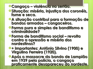 Cangaço – violência no sertão. Situação: miséria, injustiça dos coronéis, fome e seca. A situação contribui para a formação de bandos armados – cangaceiros. Forma pura e simples de banditismo e criminalidade? Forma de banditismo social – revolta contra a opressão e miséria dos nordestinos? + importantes: Antônio Silvino (1900) e Virgulino Ferreira (1920). Após o massacre do bando de Lampião em 1939 pela polícia, o cangaço praticamente desapareceu do nordeste. 