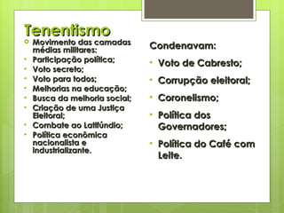Tenentismo Movimento das camadas médias militares: Participação política; Voto secreto; Voto para todos; Melhorias na educação; Busca da melhoria social; Criação de uma Justiça Eleitoral; Combate ao Latifúndio; Política econômica nacionalista e industrializante. Condenavam: Voto de Cabresto; Corrupção eleitoral; Coronelismo; Política dos Governadores; Política do Café com Leite. 