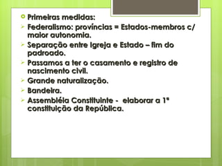 Primeiras medidas: Federalismo: províncias = Estados-membros c/ maior autonomia. Separação entre Igreja e Estado – fim do padroado. Passamos a ter o casamento e registro de nascimento civil. Grande naturalização. Bandeira. Assembléia Constituinte -  elaborar a 1ª constituição da República. 