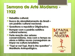 Semana de Arte Moderna - 1922 Rebelião cultural; Busca do abrasileiramento do Brasil – um padrão cultural nacional; Questiona a republica Oligárquica; Romper com o padrão estético cultural externo; Forte reação dos setores conservadores, mas com o tempo as obras e idéias novas conseguiram se impor na cultura brasileira; “ Tupi or not Tupi, that is the question” – Manifesto Antropofágico. 