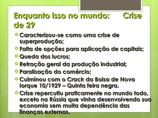 Enquanto isso no mundo:  Crise de 29 Caracterizou-se como uma crise de superprodução; Falta de opções para aplicação de capitais; Queda dos lucros; Retração geral da produção industrial; Paralisação do comércio; Culminou com o Crack da Bolsa de Nova Iorque 10/1929 – Quinta feira negra. Crise repercutiu praticamente no mundo todo, exceto na Rússia que vinha desenvolvendo sua economia sem muita dependência das finanças externas. 