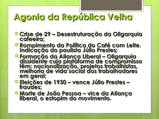 Agonia da República Velha Crise de 29 – Desestruturação da Oligarquia cafeeira; Rompimento da Política do Café com Leite. Indicação do paulista Júlio Prestes; Formação da Aliança Liberal – Oligarquia dissidente cuja plataforma de compromisso têm: nacionalização, projetos trabalhistas, melhoria de vida social dos trabalhadores em geral; Eleições de 1930 – vence Júlio Prestes – fraudes; Morte de João Pessoa – vice da Aliança liberal, o estopim do movimento. 