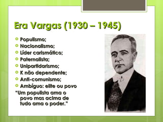 Era Vargas (1930 – 1945) Populismo; Nacionalismo; Líder carismático; Paternalista; Unipartidarismo; K não dependente; Anti-comunismo; Ambíguo: elite ou povo “ Um populista ama o povo mas acima de tudo ama o poder.” 