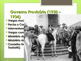 Governo Provisório (1930 – 1934) Vargas mostra suas garras; Fecha o Congresso (cafeicultores); Interventores nos Estados (aliados); Vargas com amplos poderes; Ministério do Trabalho, Indústria e Comércio; Ministério da Educação e Saúde Pública; Conselho Nacional do Café (substitui o Convênio de Taubaté); 