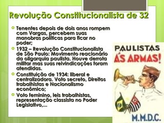 Revolução Constitucionalista de 32 Tenentes depois de dois anos rompem com Vargas, percebem suas manobras políticas para ficar no poder; 1932 – Revolução Constitucionalista de São Paulo: Movimento reacionário da oligarquia paulista. Houve derrota militar mas suas reivindicações foram atendidas. Constituição de 1934: liberal e centralizadora. Voto secreto, Direitos trabalhistas e Nacionalismo econômico; Voto feminino, leis trabalhistas, representação classista no Poder Legislativo,... 