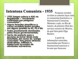 1935 Vargas coloca a ANL na ilegalidade – “movimento controlado por perigosos comunistas”; Alguns tenentes simpáticos a causa socialista fazem revoltas em alguns quartéis no RS, PE e RN; Todos prontamente dominados pelas forças governamentais; Serviu de pretexto para o governo se tornar ainda mais autoritário. Em nome do “perigo comunista” fora presos diversos sindicalistas, militares e intelectuais acusados de atividades subversivas. Intentona Comunista - 1935 Pesquisas recentes revelam os estreitos laços entre os comunistas brasileiros e a Internacional Comunista. Mostram a ação, no Rio de Janeiro, da primeira filial dos serviços secretos de Moscou, da qual faria parte Olga Benário. A partir de informações retorcidas, transmitidas por Prestes a Internacional autorizou o levante que fracassou. 