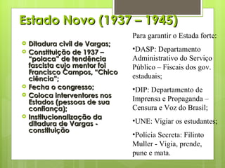 Estado Novo (1937 – 1945) Ditadura civil de Vargas; Constituição de 1937 – “polaca” de tendência fascista cujo mentor foi Francisco Campos, “Chico ciência”; Fecha o congresso; Coloca interventores nos Estados (pessoas de sua confiança); Institucionalização da ditadura de Vargas - constituição  Para garantir o Estada forte: DASP: Departamento Administrativo do Serviço Público – Fiscais dos gov. estaduais; DIP: Departamento de Imprensa e Propaganda – Censura e Voz do Brasil; UNE: Vigiar os estudantes; Polícia Secreta: Filinto Muller - Vigia, prende, pune e mata. 