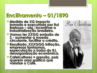 Encilhamento – 01/1890 Medida de XG impacto tomada e executada por Rui Barbosa – obj.: incentivar a industrialização brasileira. Vamos ter XXGG emissão de $ - aumentar a moeda circulante, facilitar o crédito. Resultado: XXXGGG inflação, empresas fantasmas, especulação n bolsa do RJ, desorganização econômica. Cafeicultores = pressão, pois querem uma política que valorize o Café.  