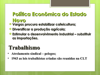 Política Econômica do Estado Novo Vargas procura estabilizar cafeicultura; Diversificar a produção agrícola; Estimular o desenvolvimento industrial – substituir as importações. Trabalhismo Atrelamento sindical – pelegos; 1943 as leis trabalhistas criadas são reunidas na CLT 