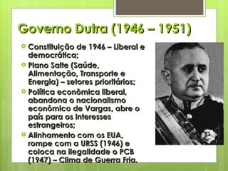 Governo Dutra (1946 – 1951) Constituição de 1946 – Liberal e democrática; Plano Salte (Saúde, Alimentação, Transporte e Energia) – setores prioritários; Política econômica liberal, abandona o nacionalismo econômico de Vargas, abre o país para os interesses estrangeiros; Alinhamento com os EUA, rompe com a URSS (1946) e coloca na ilegalidade o PCB (1947) – Clima de Guerra Fria. 