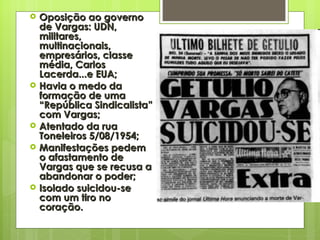 Oposição ao governo de Vargas: UDN, militares, multinacionais, empresários, classe média, Carlos Lacerda...e EUA; Havia o medo da formação de uma “República Sindicalista” com Vargas; Atentado da rua Toneleiros 5/08/1954; Manifestações pedem o afastamento de Vargas que se recusa a abandonar o poder; Isolado suicidou-se com um tiro no coração. 