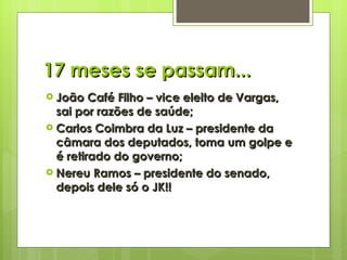 17 meses se passam... João Café Filho – vice eleito de Vargas, sai por razões de saúde; Carlos Coimbra da Luz – presidente da câmara dos deputados, toma um golpe e é retirado do governo; Nereu Ramos – presidente do senado, depois dele só o JK!! 