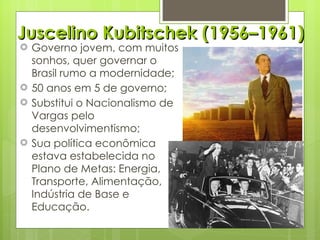 Juscelino Kubitschek (1956–1961) Governo jovem, com muitos sonhos, quer governar o Brasil rumo a modernidade; 50 anos em 5 de governo; Substitui o Nacionalismo de Vargas pelo desenvolvimentismo; Sua política econômica estava estabelecida no Plano de Metas: Energia, Transporte, Alimentação, Indústria de Base e Educação. 