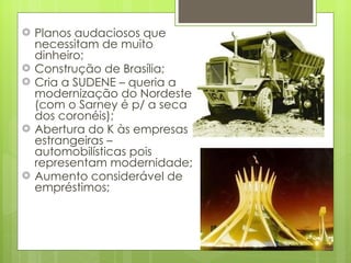 Planos audaciosos que necessitam de muito dinheiro; Construção de Brasília; Cria a SUDENE – queria a modernização do Nordeste (com o Sarney é p/ a seca dos coronéis); Abertura do K às empresas estrangeiras – automobilísticas pois representam modernidade; Aumento considerável de empréstimos; 