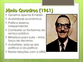 Jânio Quadros (1961) Governa apenas 8 meses; Austeridade econômica; Política externa independente; Combater os fantasmas do serviço público; Bilhetava para tudo – tinha força de decretos; Autoritário, isola-se dos políticos a da política; Reata relações com a URSS; 