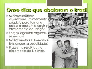 Onze dias que abalaram o Brasil Ministros militares vislumbram um momento propício para tomar o poder e passam a exigir o afastamento de Jango; Forças legalistas erguem-se no país; No RS Brizola + III Exército + BM lançam a Legalidade; Problema resolvido na diplomacia de T. Neves. 