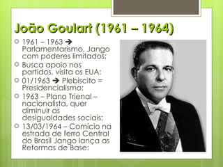 João Goulart (1961 – 1964) 1961 – 1963    Parlamentarismo, Jango com poderes limitados; Busca apoio nos partidos, visita os EUA; 01/1963    Plebiscito = Presidencialismo; 1963 – Plano Trienal – nacionalista, quer diminuir as desigualdades sociais; 13/03/1964 – Comício na estrada de ferro Central do Brasil Jango lança as Reformas de Base: 