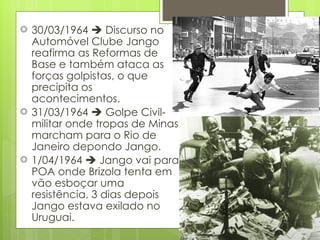 30/03/1964    Discurso no Automóvel Clube Jango reafirma as Reformas de Base e também ataca as forças golpistas, o que precipita os acontecimentos. 31/03/1964    Golpe Civil-militar onde tropas de Minas marcham para o Rio de Janeiro depondo Jango. 1/04/1964    Jango vai para POA onde Brizola tenta em vão esboçar uma resistência, 3 dias depois Jango estava exilado no Uruguai. 