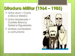 Ditadura Militar (1964 – 1985) Linha dura = Costa e Silva e Médici; Linha Moderada = Castelo Branco, Geisel e Figueiredo; Ambas combatem o comunismo 