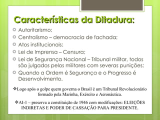 Características da Ditadura: Autoritarismo; Centralismo – democracia de fachada; Atos institucionais; Lei de Imprensa – Censura; Lei de Segurança Nacional – Tribunal militar, todos são julgados pelos militares com severas punições; Quando a Ordem é Segurança e o Progresso é Desenvolvimento. Logo após o golpe quem governa o Brasil é um Tribunal Revolucionário formado pela Marinha, Exército e Aeronáutica. AI-1 – preserva a constituição de 1946 com modificações: ELEIÇÕES INDIRETAS E PODER DE CASSAÇÃO PARA PRESIDENTE. 