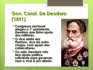 Gov. Const. De Deodoro (1891) Congresso nacional elegeu o 1° presidente, Deodoro que tinha apoio dos militares. O vice eleito era Floriano, vice da outra chapa, com apoio dos cafeicultores. Ou seja, Deodoro não tem apoio político suficiente para governar, nem o vice é seu aliado. 