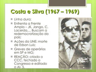 Costa e Silva (1967 – 1969) Linha dura; Enfrenta a Frente Ampla – JK, Jango, C. Lacerda,... Buscam a redemocratização do país; Ações da UNE: morte de Edson Luis; Greves de operários em SP e MG; REAÇÃO: criado o CCC, fechado o Congresso e editado o AI- 5. 