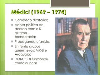 Médici (1969 – 1974) Campeão ditatorial; Adota política de acordo com o K externo – tecnocracia; Propaganda ufanista; Enfrenta grupos guerrilheiros: MR-8 e Araguaia; DOI-CODI funcionou como nunca! 