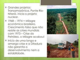Grandes projetos: Transamazônica, Ponte Rio-Niterói, inicia o projeto nuclear. 1968 – 1974 = Milagre econômico brasileiro. Crescimento falso que não resiste as crises mundiais com 1973 – Crise do Petróleo, o Milagre acabou! Início de uma longa e amarga crise e a Ditadura não garantia o desenvolvimento nem a estabilidade. 