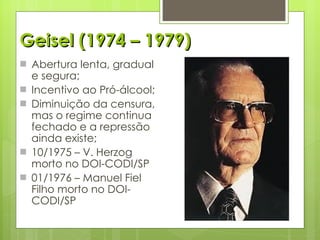 Geisel (1974 – 1979) Abertura lenta, gradual e segura; Incentivo ao Pró-álcool; Diminuição da censura, mas o regime continua fechado e a repressão ainda existe; 10/1975 – V. Herzog morto no DOI-CODI/SP 01/1976 – Manuel Fiel Filho morto no DOI-CODI/SP 