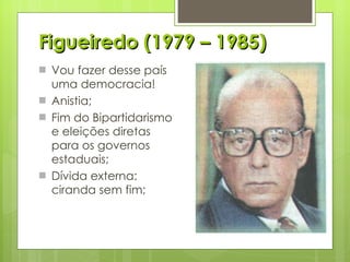 Figueiredo (1979 – 1985) Vou fazer desse país uma democracia! Anistia; Fim do Bipartidarismo e eleições diretas para os governos estaduais; Dívida externa: ciranda sem fim; 