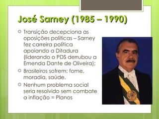 José Sarney (1985 – 1990) Transição decepciona as oposições políticas – Sarney fez carreira política apoiando a Ditadura (liderando o PDS derrubou a Emenda Dante de Oliveira); Brasileiros sofrem: fome, moradia, saúde. Nenhum problema social seria resolvido sem combate a inflação = Planos 
