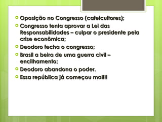 Oposição no Congresso (cafeicultores); Congresso tenta aprovar a Lei das Responsabilidades – culpar o presidente pela crise econômica; Deodoro fecha o congresso; Brasil a beira de uma guerra civil – encilhamento; Deodoro abandona o poder. Essa república já começou mal!!! 