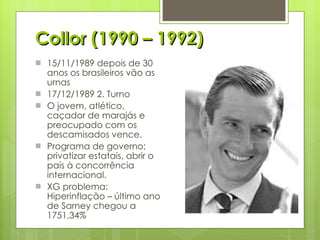 Collor (1990 – 1992) 15/11/1989 depois de 30 anos os brasileiros vão as urnas 17/12/1989 2. Turno O jovem, atlético, caçador de marajás e preocupado com os descamisados vence. Programa de governo: privatizar estatais, abrir o país à concorrência internacional. XG problema: Hiperinflação – último ano de Sarney chegou a 1751,34% 