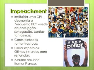 Impeachment Instituída uma CPI – desmonta o “esquema PC” – rede de corrupção, sonegação, contas-fantasmas; Caras-pintadas tomam as ruas; Collor espera os últimos instantes para renunciar. Assume seu vice Itamar Franco. 