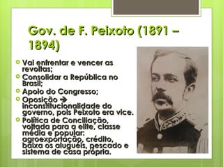 Gov. de F. Peixoto (1891 – 1894) Vai enfrentar e vencer as revoltas; Consolidar a República no Brasil; Apoio do Congresso; Oposição    inconstitucionalidade do governo, pois Peixoto era vice. Política de Conciliação, voltada para a elite, classe média e popular: agroexportação, crédito, baixa os aluguéis, pescado e sistema de casa própria. 