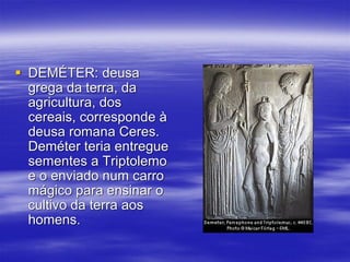  DEMÉTER: deusa
grega da terra, da
agricultura, dos
cereais, corresponde à
deusa romana Ceres.
Deméter teria entregue
sementes a Triptolemo
e o enviado num carro
mágico para ensinar o
cultivo da terra aos
homens.
 