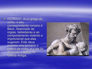  DIONÍSIO: deus grego do
vinho, o seu
correspondente romano é
Baco. Associado às
orgias, bebedeiras e ao
comportamento violento e
imprevisível que elas
sugerem. Este deus
ensinou aos homens o
cultivo da vinha, e a ele foi
dedicado o teatro na
Grécia Antiga.
 