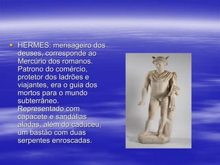  HERMES: mensageiro dos
deuses, corresponde ao
Mercúrio dos romanos.
Patrono do comércio,
protetor dos ladrões e
viajantes, era o guia dos
mortos para o mundo
subterrâneo.
Representado com
capacete e sandálias
aladas, além do caduceu,
um bastão com duas
serpentes enroscadas.
 