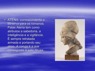  ATENA: correspondente a
Minerva para os romanos.
Palas Atena tem como
atributos a sabedoria, a
inteligência e a vigilância.
É sempre retratada
armada e portando seu
elmo. A coruja é a ave
consagrada à esta deusa.
 