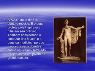  APOLO: deus do Sol,
poeta e músico. É o deus
profeta pois inspirava a
pítia em seu oráculo.
Também considerado o
condutor das Musas e o
deus da medicina, porque
o sol cura seus doentes
com o seu calor. Retratado
na arte como um jovem de
grande beleza.
 