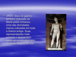  ARES: deus da guerra,
também chamado de
Marte pelos romanos.
Uma das divindades
menos cultuadas em toda
a Grécia antiga. Suas
representações mais
comuns o apresentam
como um jovem guerreiro
portando lança e escudo.
 