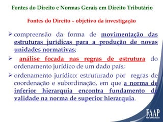 Fontes do Direito – objetivo da investigação compreensão da forma de  movimentação das estruturas jurídicas para a produção de novas unidades normativas ; análise focada nas regras de estrutura  do ordenamento jurídico de um dado país; ordenamento jurídico: estruturado por  regras de coordenação e subordinação, em que  a norma de inferior hierarquia encontra fundamento de validade na norma de superior hierarquia . Fontes do Direito e Normas Gerais em Direito Tributário 