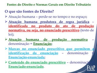 O que são fontes do Direito? Atuação humana – perde-se no tempo e no espaço; Atuação humana produtora de regra jurídica   –  identificada no produto do ato de produção normativa, ou seja, no enunciado prescritivo  (texto de lei); Atuação humana de produção normativa  – denominação =  Enunciação ; Marcas no enunciado prescritivo que permitem a identificação da enunciação  – denominação =  Enunciação-enunciada ; Conteúdo do enunciado prescritivo  – denominação =  Enunciado-enunciado . Fontes do Direito e Normas Gerais em Direito Tributário 