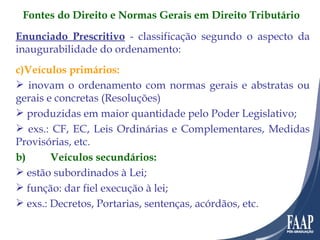 Enunciado Prescritivo  - classificação segundo o aspecto da inaugurabilidade do ordenamento: Veículos primários: inovam o ordenamento com normas gerais e abstratas ou gerais e concretas (Resoluções) produzidas em maior quantidade pelo Poder Legislativo; exs.: CF, EC, Leis Ordinárias e Complementares, Medidas Provisórias, etc. b)   Veículos secundários: estão subordinados à Lei; função: dar fiel execução à lei; exs.: Decretos, Portarias, sentenças, acórdãos, etc. Fontes do Direito e Normas Gerais em Direito Tributário 