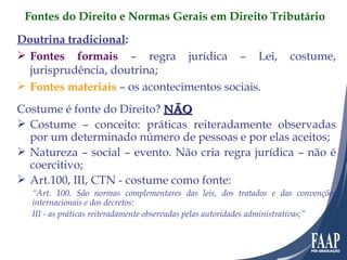Doutrina tradicional : Fontes formais  – regra jurídica – Lei, costume, jurisprudência, doutrina; Fontes materiais  – os acontecimentos sociais. Costume é fonte do Direito?  NÃO Costume – conceito: práticas reiteradamente observadas por um determinado número de pessoas e por elas aceitos; Natureza – social – evento. Não cria regra jurídica – não é coercitivo; Art.100, III, CTN - costume como fonte: “ Art. 100. São normas complementares das leis, dos tratados e das convenções internacionais e dos decretos: III - as práticas reiteradamente observadas pelas autoridades administrativas;” Fontes do Direito e Normas Gerais em Direito Tributário 