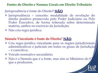 Jurisprudência é fonte do Direito?  NÃO Jurisprudência – conceito: modalidade de revelação do direito positivo promovida pelo Poder Judiciário ou Pelo Poder Executivo, de forma reiterada sobre determinada matéria, ambos no exercício da Jurisdição; Não cria regra jurídica; Súmula Vinculante é fonte do Direito ?  NÃO Cria regra jurídica vinculante para os órgãos jurisdicionais administrativos e judiciais em todos os graus de Jurisdição – é coercitiva; Veículo normativo secundário; Não é a Súmula que é a fonte, mas sim os Ministros do STF que a produzem. Fontes do Direito e Normas Gerais em Direito Tributário 