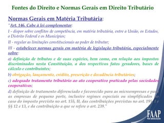 Normas Gerais em Matéria Tributária : “ Art. 146. Cabe à lei complementar :  I - dispor sobre conflitos de competência, em matéria tributária, entre a União, os Estados, o Distrito Federal e os Municípios; II - regular as limitações constitucionais ao poder de tributar; III -  estabelecer normas gerais em matéria de legislação tributária, especialmente sobre : a)  definição de tributos e de suas espécies, bem como, em relação aos impostos discriminados nesta Constituição, a dos respectivos fatos geradores, bases de cálculo e contribuintes ;  b)  obrigação, lançamento, crédito, prescrição e decadência tributários ; c)  adequado tratamento tributário ao ato cooperativo praticado pelas sociedades cooperativas ; d)  definição de tratamento diferenciado e favorecido para as microempresas e para as empresas de pequeno porte, inclusive regimes especiais ou simplificados no caso do imposto previsto no art. 155, II, das contribuições previstas no art. 195, I e §§ 12 e 13, e da contribuição a que se refere o art. 239 .” Fontes do Direito e Normas Gerais em Direito Tributário 