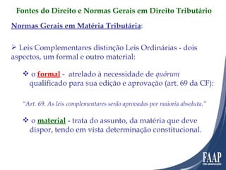 Normas Gerais em Matéria Tributária : Leis Complementares distinção Leis Ordinárias - dois aspectos, um formal e outro material: o  formal  -  atrelado à necessidade de  quórum  qualificado para sua edição e aprovação (art. 69 da CF): “ Art. 69. As leis complementares serão aprovadas por maioria absoluta.” o  material  - trata do assunto, da matéria que deve dispor, tendo em vista determinação constitucional. Fontes do Direito e Normas Gerais em Direito Tributário 