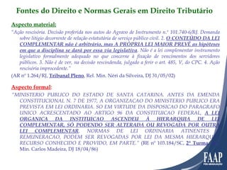 Aspecto material: “ Ação rescisória. Decisão proferida nos autos do Agravo de Instrumento n.º 101.740-6/RJ. Demanda sobre litígio decorrente de relação estatutária de serviço público civil. 2.  O CONTEÚDO DA LEI COMPLEMENTAR não é arbitrário, mas A PRÓPRIA LEI MAIOR PREVÊ as hipóteses em que a disciplina se dará por essa via legislativa . Não é a lei complementar instrumento legislativo formalmente adequado no que concerne à fixação de vencimentos dos servidores públicos. 3. Não é de ver, na decisão rescindenda, julgado a ferir o art. 485, V, do CPC. 4. Ação rescisória improcedente.” (AR nº 1.264/RJ,  Tribunal Pleno , Rel. Min. Néri da Silveira, DJ 31/05/02)     Aspecto formal :   “ MINISTERIO PUBLICO DO ESTADO DE SANTA CATARINA. ANTES DA EMENDA CONSTITUCIONAL N. 7 DE 1977, A ORGANIZACAO DO MINISTERIO PUBLICO ERA PREVISTA EM LEI ORDINARIA. SO EM VIRTUDE DA DISPOSICAO DO PARAGRAFO UNICO ACRESCENTADO AO ARTIGO 96 DA CONSTITUICAO FEDERAL,  A LEI ORGANICA DA INSTITUICAO ASCENDEU À HIERARQUIA DE LEI COMPLEMENTAR, SÓ PODENDO SER ALTERADA OU REVOGADA POR OUTRA LEI COMPLEMENTAR . NORMAS DE LEI ORDINARIA ATINENTES A REMUNERACAO, PODEM SER REVOGADAS POR LEI DA MESMA HIERARQUIA. RECURSO CONHECIDO E PROVIDO, EM PARTE.”  (RE nº 103.184/SC,  2ª Turma , Rel. Min. Carlos Madeira, DJ 18/04/86) Fontes do Direito e Normas Gerais em Direito Tributário 