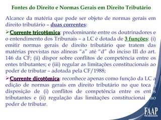 Alcance da matéria que pode ser objeto de normas gerais em direito tributário –  duas correntes : Corrente tricotômica : predominante entre os doutrinadores e o entendimento dos Tribunais – a LC é dotada de  3 funções : (i) emitir normas gerais de direito tributário que tratem das matérias previstas nas alíneas “a” até “d” do inciso III do art. 146 da CF; (ii) dispor sobre conflitos de competência entre os entes tributantes; e (iii) regular as limitações constitucionais ao poder de tributar – adotada pela CF/1988; Corrente dicotômica : reconhece apenas como função da LC a edição de normas gerais em direito tributário no que toca  à  disposição de (i) conflitos de competência entre os ent es  tributantes e (ii) regulação das limitações constitucionai s ao  poder de tributar. Fontes do Direito e Normas Gerais em Direito Tributário 